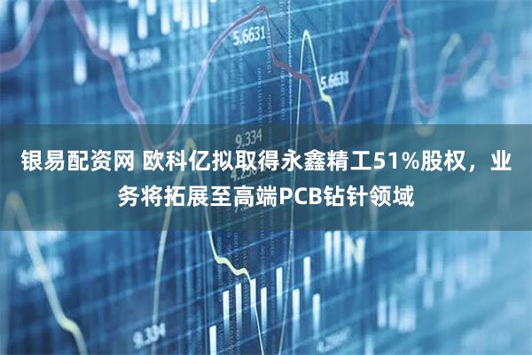 银易配资网 欧科亿拟取得永鑫精工51%股权,业务将拓展至高端PCB钻针领域