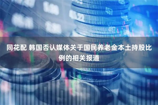 同花配 韩国否认媒体关于国民养老金本土持股比例的相关报道