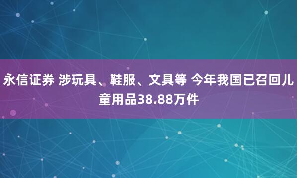 永信证券 涉玩具、鞋服、文具等 今年我国已召回儿童用品38.88万件