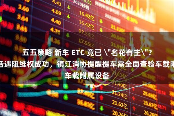 五五策略 新车 ETC 竟已 ＂名花有主＂？车主激活遇阻维权成功，镇江消协提醒提车需全面查验车载附属设备