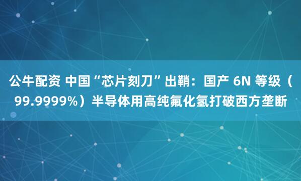 公牛配资 中国“芯片刻刀”出鞘：国产 6N 等级（99.9999%）半导体用高纯氟化氢打破西方垄断