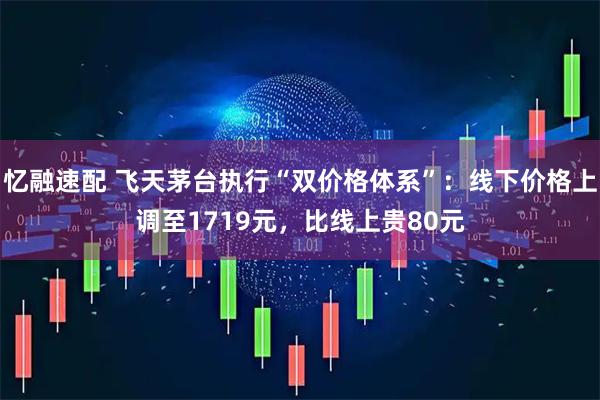 忆融速配 飞天茅台执行“双价格体系”：线下价格上调至1719元，比线上贵80元